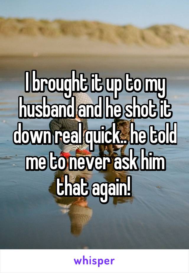 I brought it up to my husband and he shot it down real quick.. he told me to never ask him that again! 