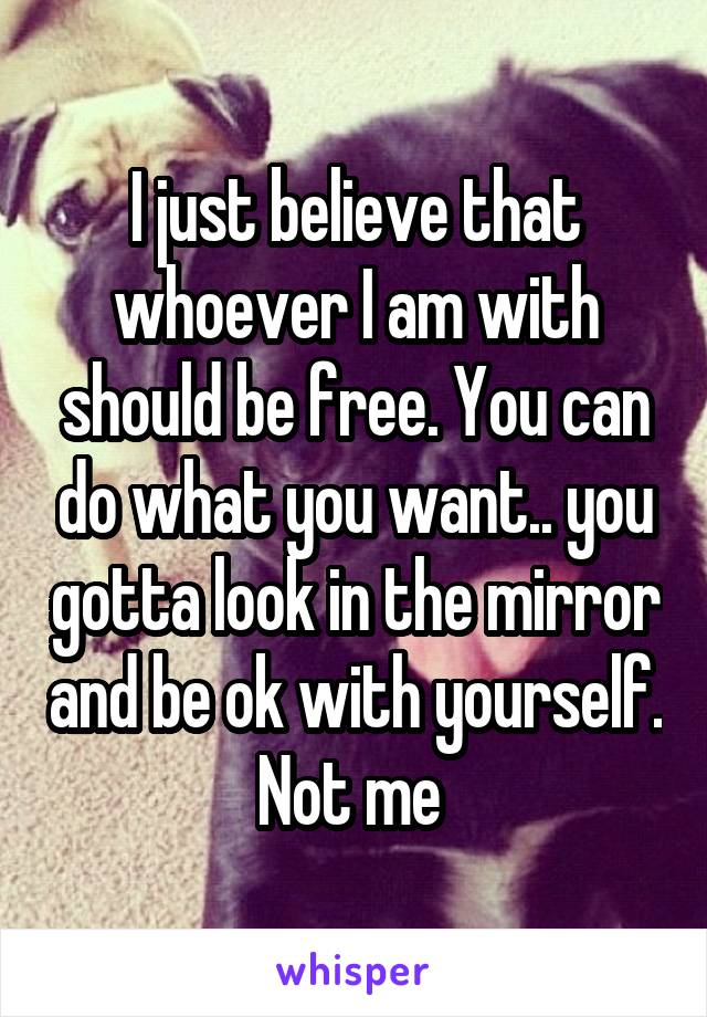 I just believe that whoever I am with should be free. You can do what you want.. you gotta look in the mirror and be ok with yourself. Not me 