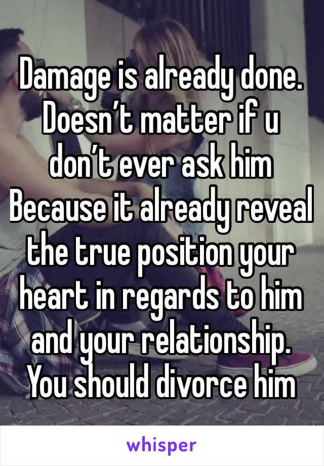 Damage is already done. Doesn’t matter if u don’t ever ask him Because it already reveal the true position your heart in regards to him and your relationship. You should divorce him