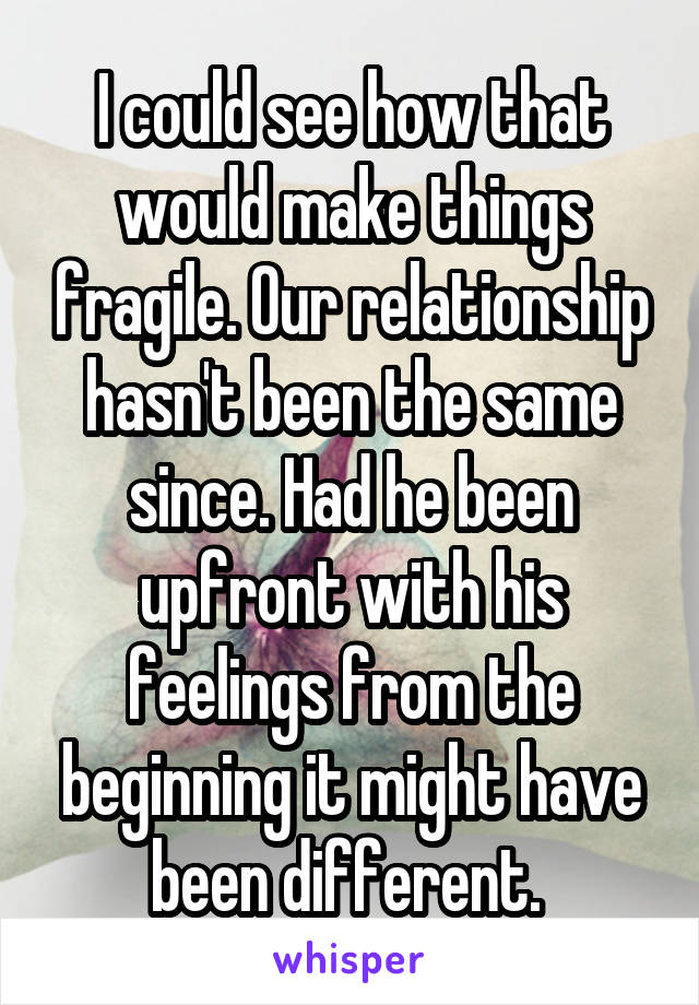 I could see how that would make things fragile. Our relationship hasn't been the same since. Had he been upfront with his feelings from the beginning it might have been different. 