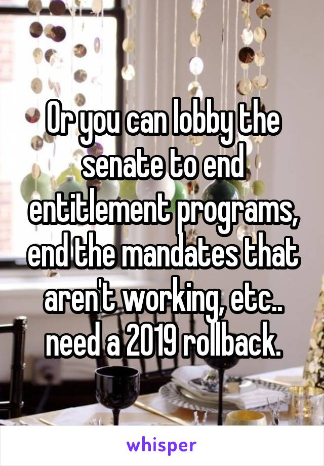 Or you can lobby the senate to end entitlement programs, end the mandates that aren't working, etc.. need a 2019 rollback.