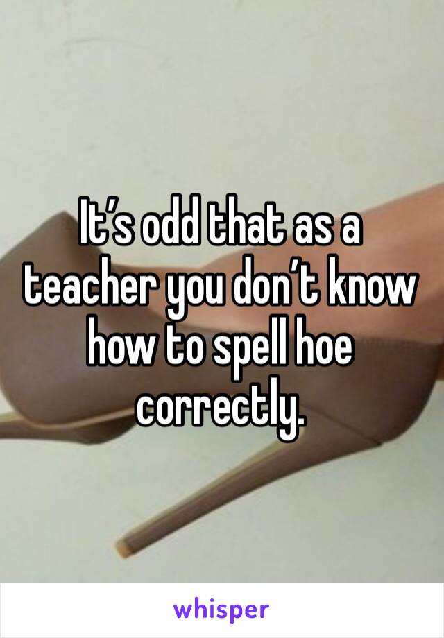 It’s odd that as a teacher you don’t know how to spell hoe correctly.