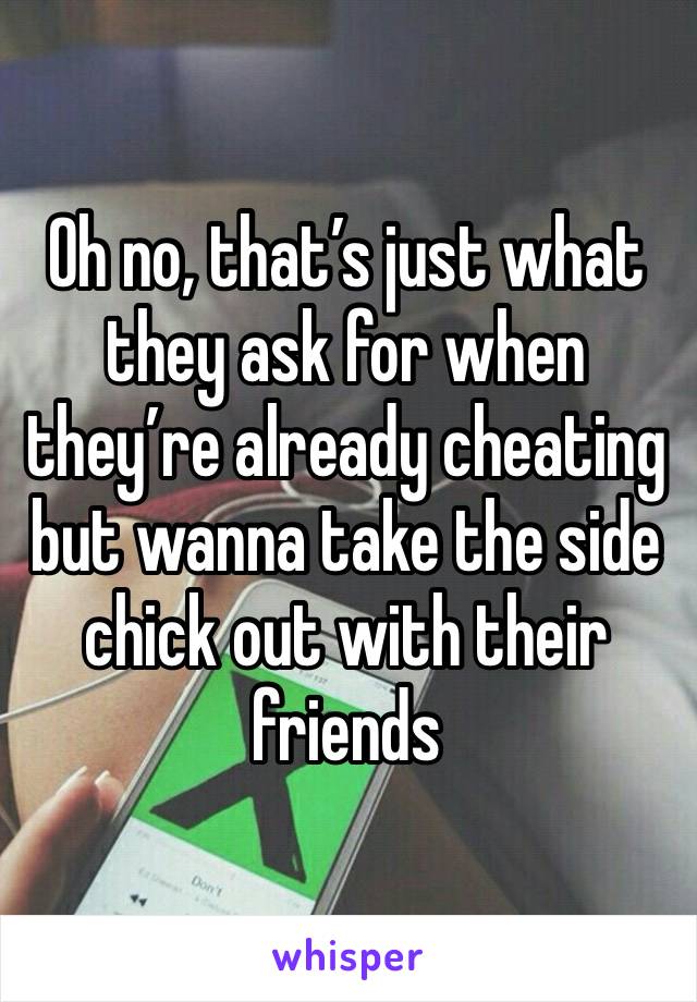 Oh no, that’s just what they ask for when they’re already cheating but wanna take the side chick out with their friends 