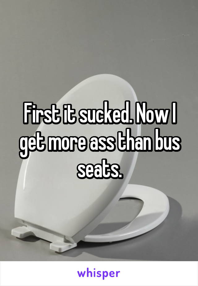 First it sucked. Now I get more ass than bus seats.