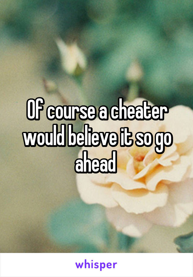 Of course a cheater would believe it so go ahead 