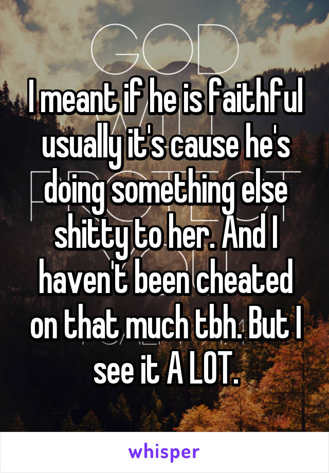 I meant if he is faithful usually it's cause he's doing something else shitty to her. And I haven't been cheated on that much tbh. But I see it A LOT.