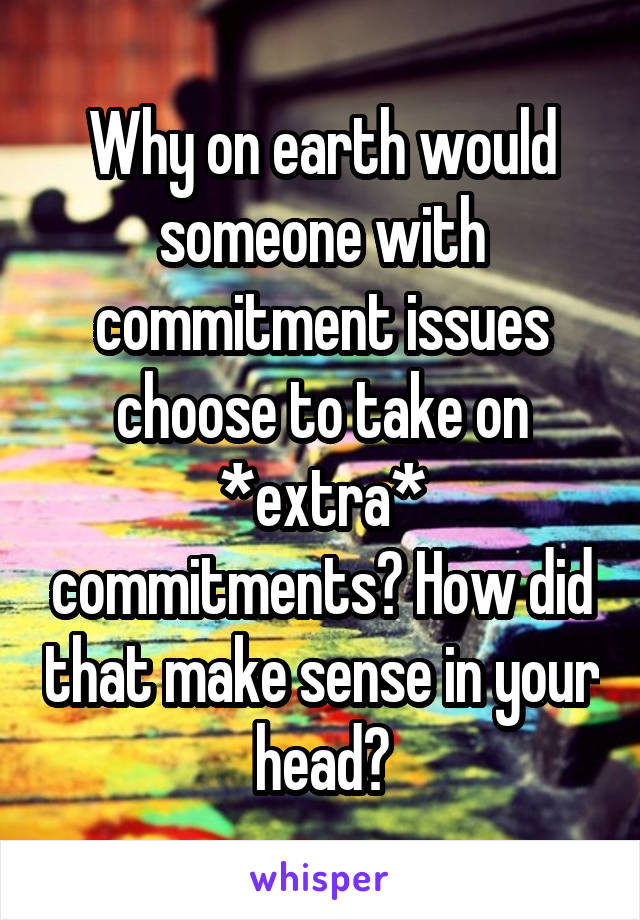 Why on earth would someone with commitment issues choose to take on *extra* commitments? How did that make sense in your head?