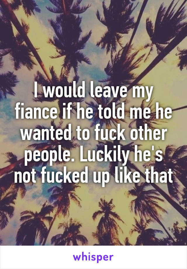 I would leave my fiance if he told me he wanted to fuck other people. Luckily he's not fucked up like that