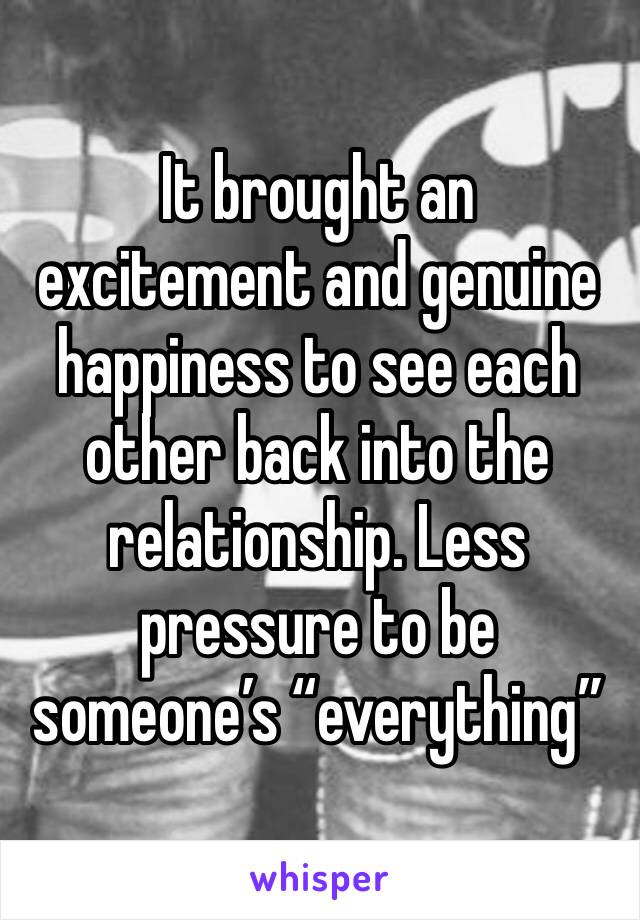 It brought an excitement and genuine happiness to see each other back into the relationship. Less pressure to be someone’s “everything”