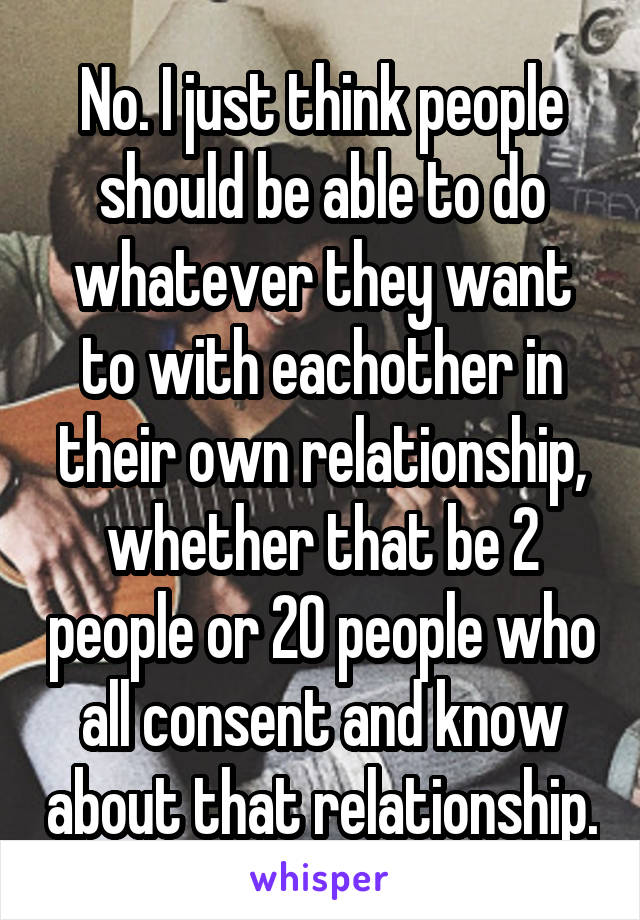 No. I just think people should be able to do whatever they want to with eachother in their own relationship, whether that be 2 people or 20 people who all consent and know about that relationship.