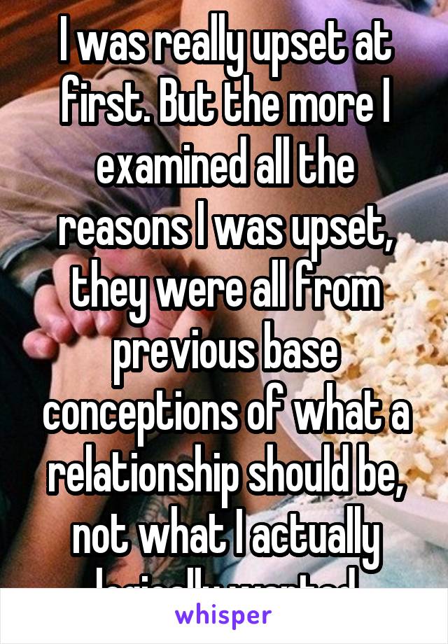 I was really upset at first. But the more I examined all the reasons I was upset, they were all from previous base conceptions of what a relationship should be, not what I actually logically wanted