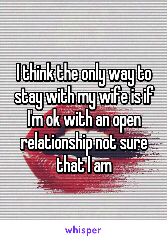 I think the only way to stay with my wife is if I'm ok with an open relationship not sure that I am