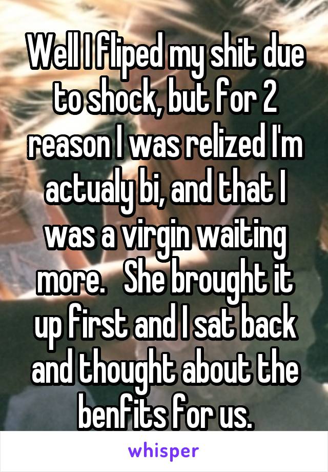 Well I fliped my shit due to shock, but for 2 reason I was relized I'm actualy bi, and that I was a virgin waiting more.   She brought it up first and I sat back and thought about the benfits for us.