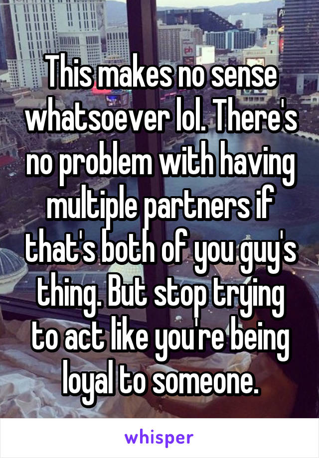 This makes no sense whatsoever lol. There's no problem with having multiple partners if that's both of you guy's thing. But stop trying to act like you're being loyal to someone.