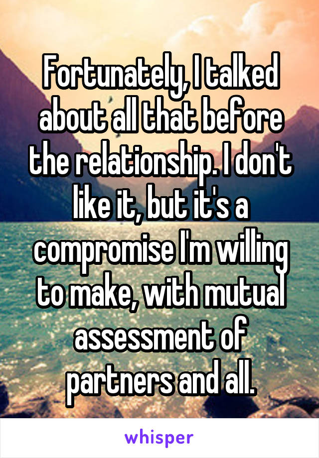 Fortunately, I talked about all that before the relationship. I don't like it, but it's a compromise I'm willing to make, with mutual assessment of partners and all.