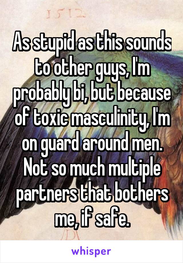 As stupid as this sounds to other guys, I'm probably bi, but because of toxic masculinity, I'm on guard around men. Not so much multiple partners that bothers me, if safe.