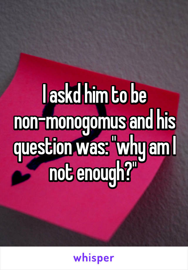 I askd him to be non-monogomus and his question was: "why am I not enough?" 