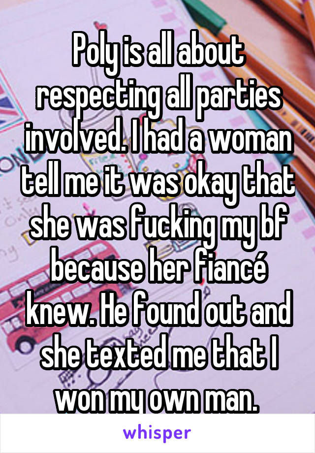 Poly is all about respecting all parties involved. I had a woman tell me it was okay that she was fucking my bf because her fiancé knew. He found out and she texted me that I won my own man. 