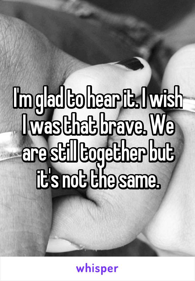 I'm glad to hear it. I wish I was that brave. We are still together but it's not the same.