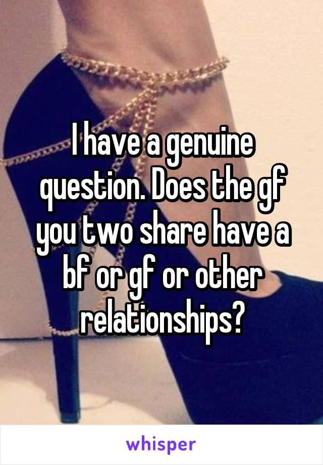 I have a genuine question. Does the gf you two share have a bf or gf or other relationships?