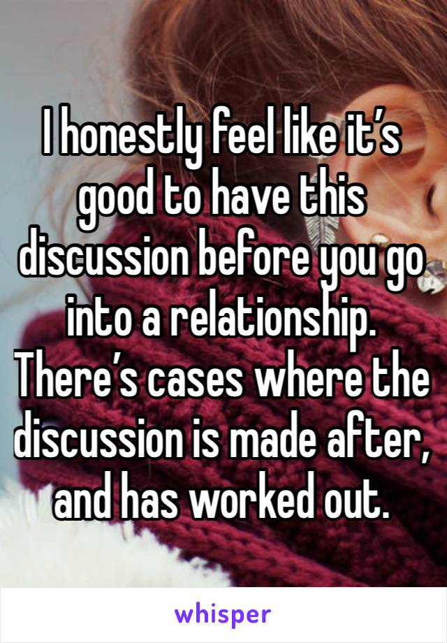 I honestly feel like it’s good to have this discussion before you go into a relationship. There’s cases where the discussion is made after, and has worked out.