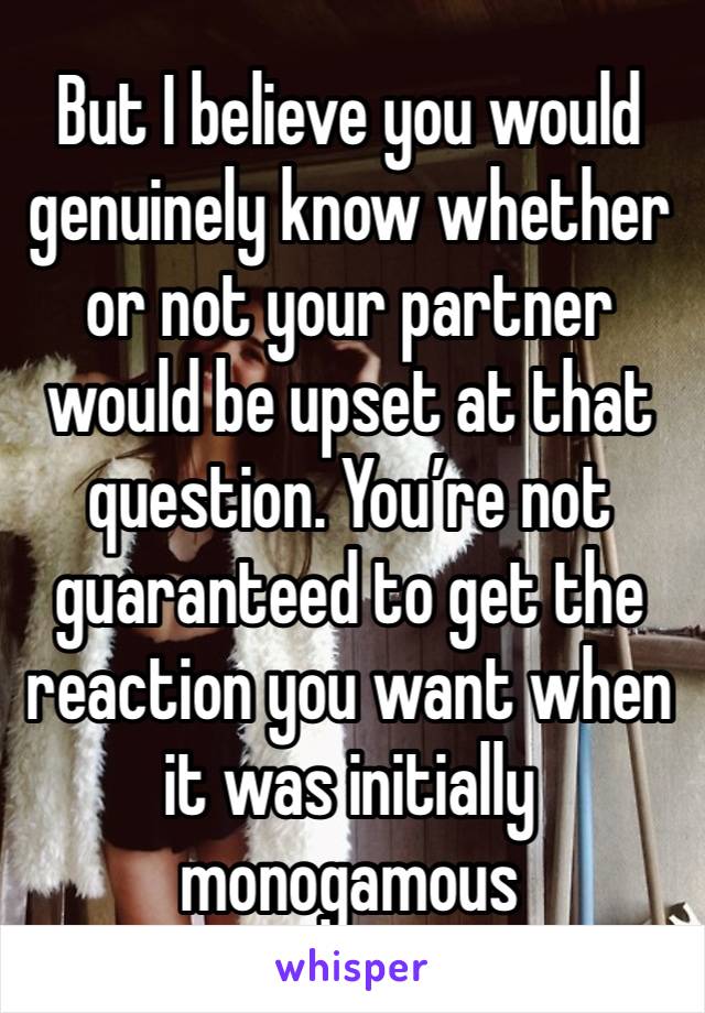 But I believe you would genuinely know whether or not your partner would be upset at that question. You’re not guaranteed to get the reaction you want when it was initially monogamous 