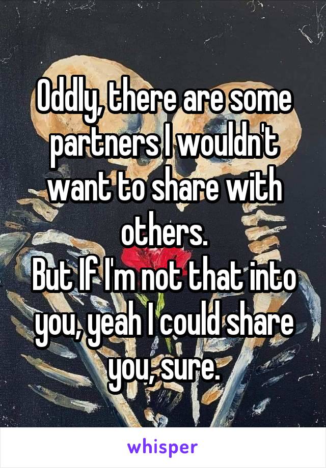 Oddly, there are some partners I wouldn't want to share with others.
But If I'm not that into you, yeah I could share you, sure.