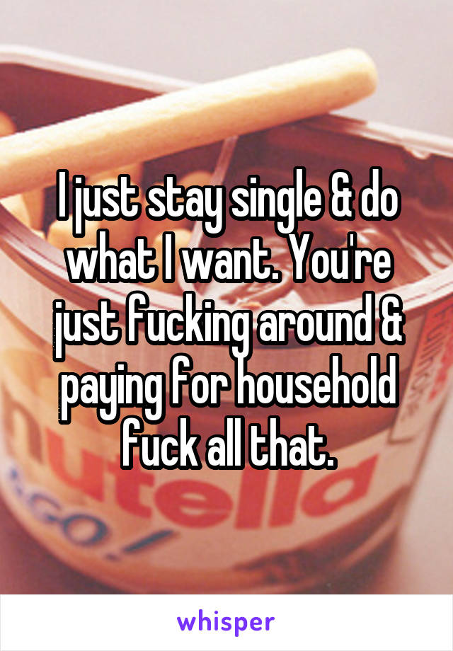 I just stay single & do what I want. You're just fucking around & paying for household fuck all that.