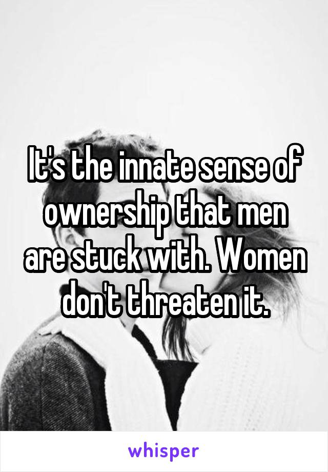 It's the innate sense of ownership that men are stuck with. Women don't threaten it.