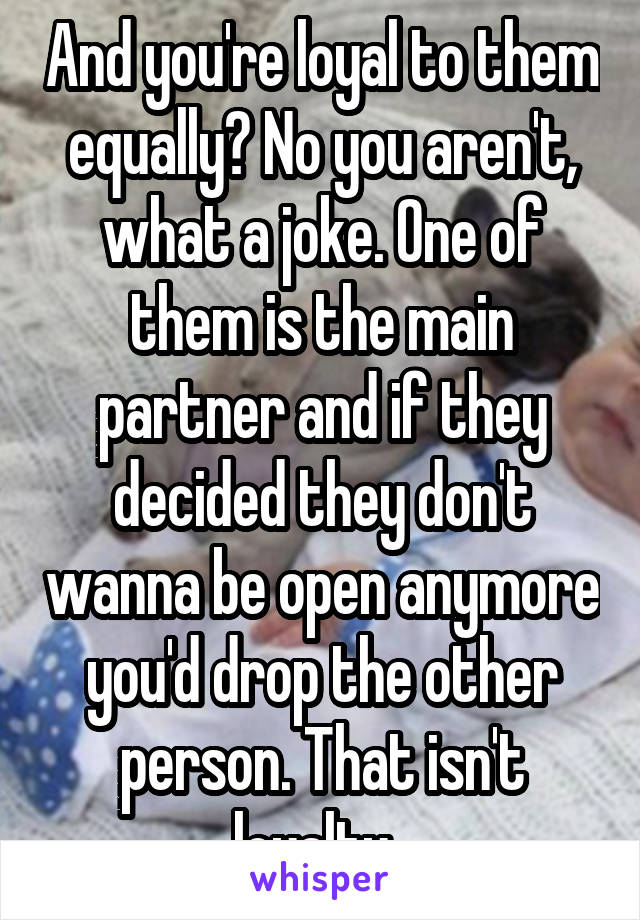 And you're loyal to them equally? No you aren't, what a joke. One of them is the main partner and if they decided they don't wanna be open anymore you'd drop the other person. That isn't loyalty. 