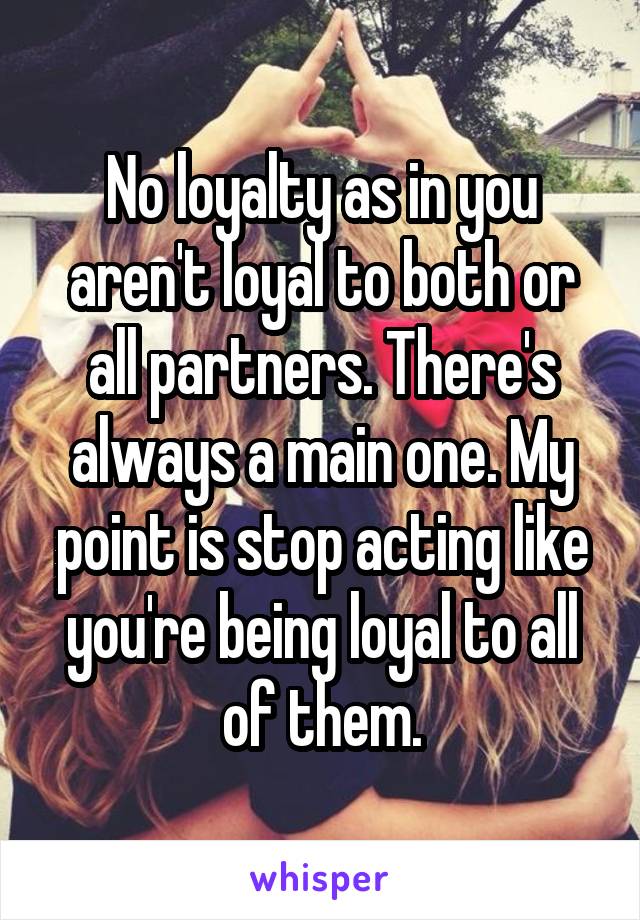 No loyalty as in you aren't loyal to both or all partners. There's always a main one. My point is stop acting like you're being loyal to all of them.