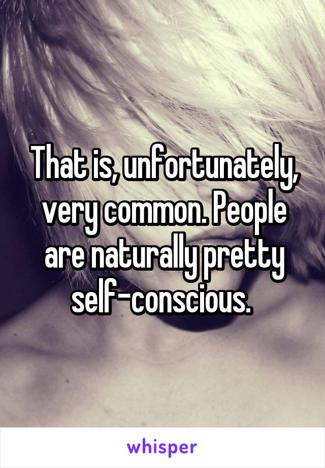 That is, unfortunately, very common. People are naturally pretty self-conscious. 