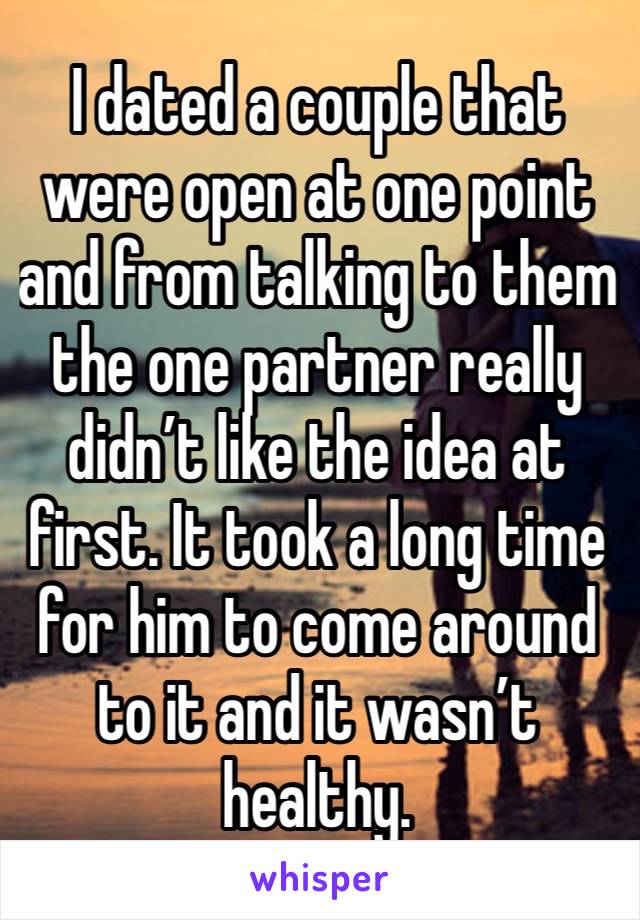 I dated a couple that were open at one point and from talking to them the one partner really didn’t like the idea at first. It took a long time for him to come around to it and it wasn’t healthy.