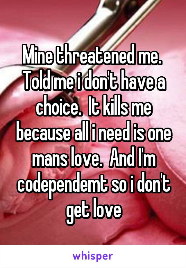 Mine threatened me.  Told me i don't have a choice.  It kills me because all i need is one mans love.  And I'm codependemt so i don't get love