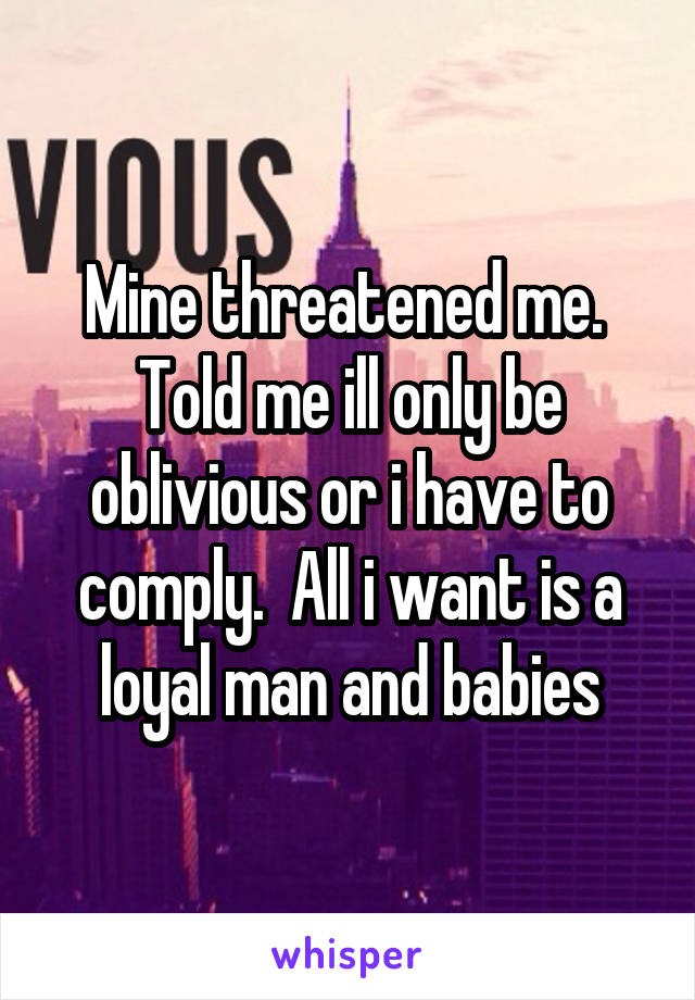 Mine threatened me.  Told me ill only be oblivious or i have to comply.  All i want is a loyal man and babies