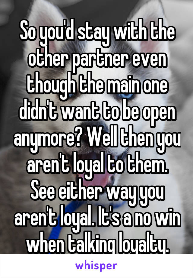 So you'd stay with the other partner even though the main one didn't want to be open anymore? Well then you aren't loyal to them. See either way you aren't loyal. It's a no win when talking loyalty.