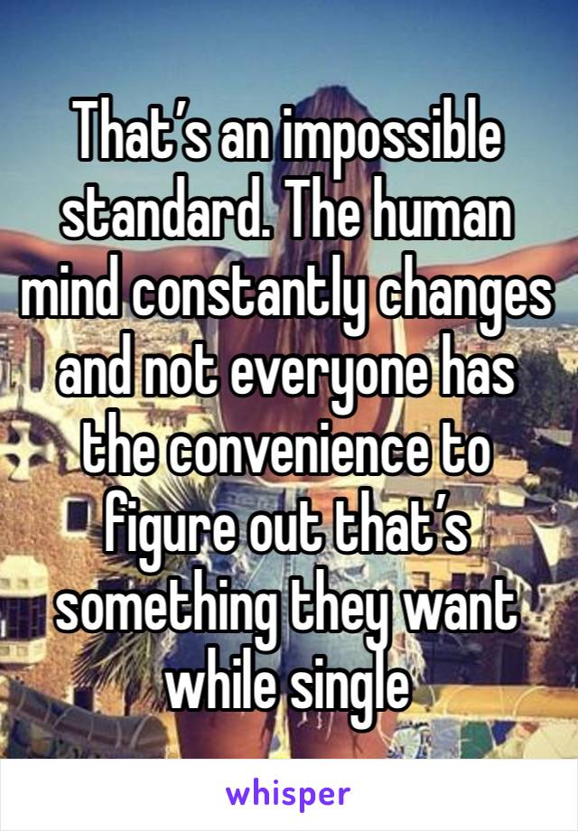 That’s an impossible standard. The human mind constantly changes and not everyone has the convenience to figure out that’s something they want while single 