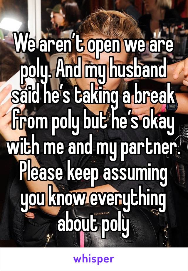 We aren’t open we are poly. And my husband said he’s taking a break from poly but he’s okay with me and my partner. Please keep assuming you know everything about poly