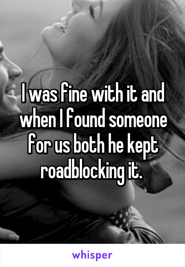 I was fine with it and when I found someone for us both he kept roadblocking it. 