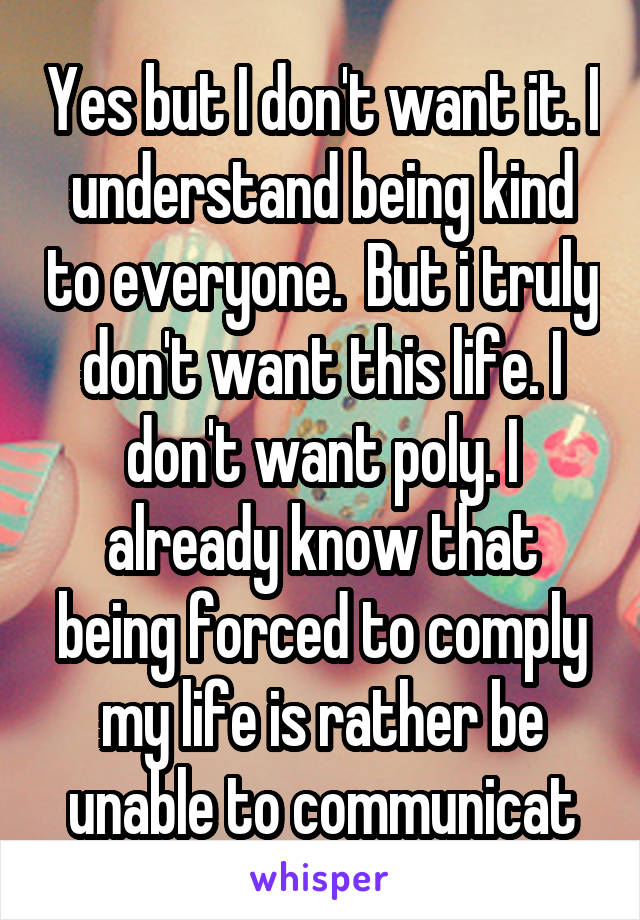 Yes but I don't want it. I understand being kind to everyone.  But i truly don't want this life. I don't want poly. I already know that being forced to comply my life is rather be unable to communicat