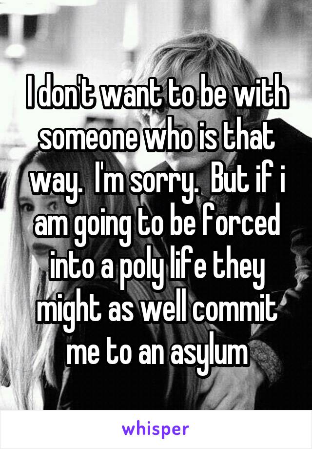 I don't want to be with someone who is that way.  I'm sorry.  But if i am going to be forced into a poly life they might as well commit me to an asylum