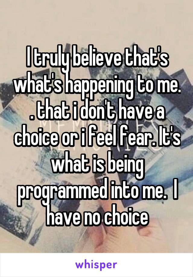 I truly believe that's what's happening to me. . that i don't have a choice or i feel fear. It's what is being programmed into me.  I have no choice