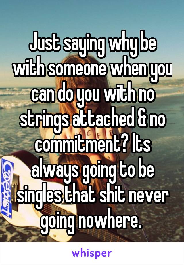 Just saying why be with someone when you can do you with no strings attached & no commitment? Its always going to be singles that shit never going nowhere. 