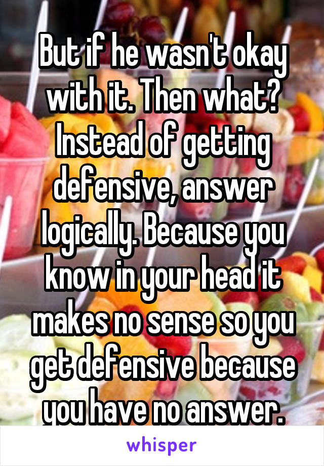 But if he wasn't okay with it. Then what? Instead of getting defensive, answer logically. Because you know in your head it makes no sense so you get defensive because you have no answer.