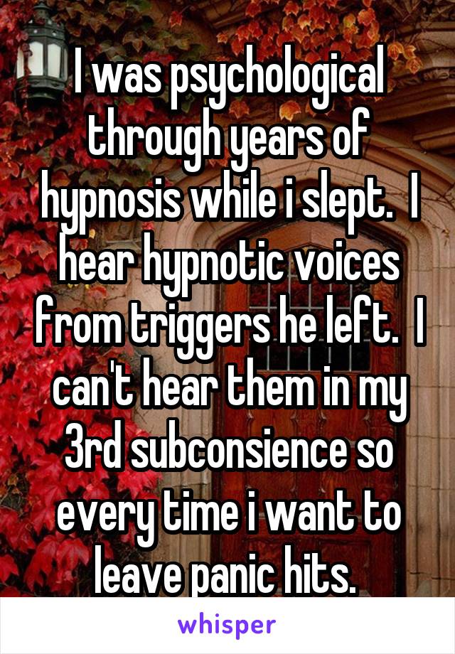 I was psychological through years of hypnosis while i slept.  I hear hypnotic voices from triggers he left.  I can't hear them in my 3rd subconsience so every time i want to leave panic hits. 