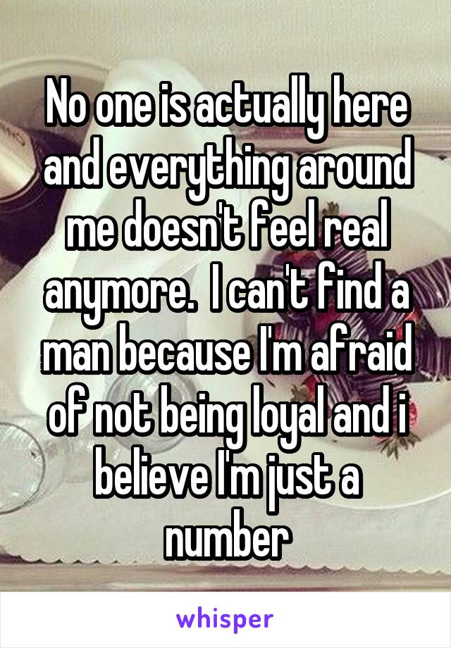 No one is actually here and everything around me doesn't feel real anymore.  I can't find a man because I'm afraid of not being loyal and i believe I'm just a number