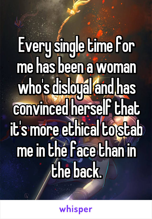 Every single time for me has been a woman who's disloyal and has convinced herself that it's more ethical to stab me in the face than in the back.