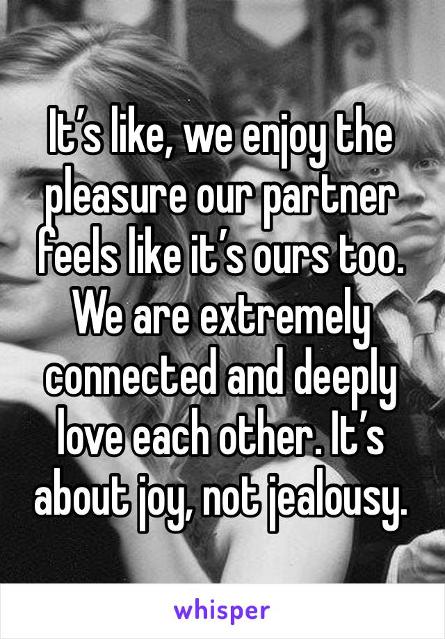 It’s like, we enjoy the pleasure our partner feels like it’s ours too. We are extremely connected and deeply love each other. It’s about joy, not jealousy.