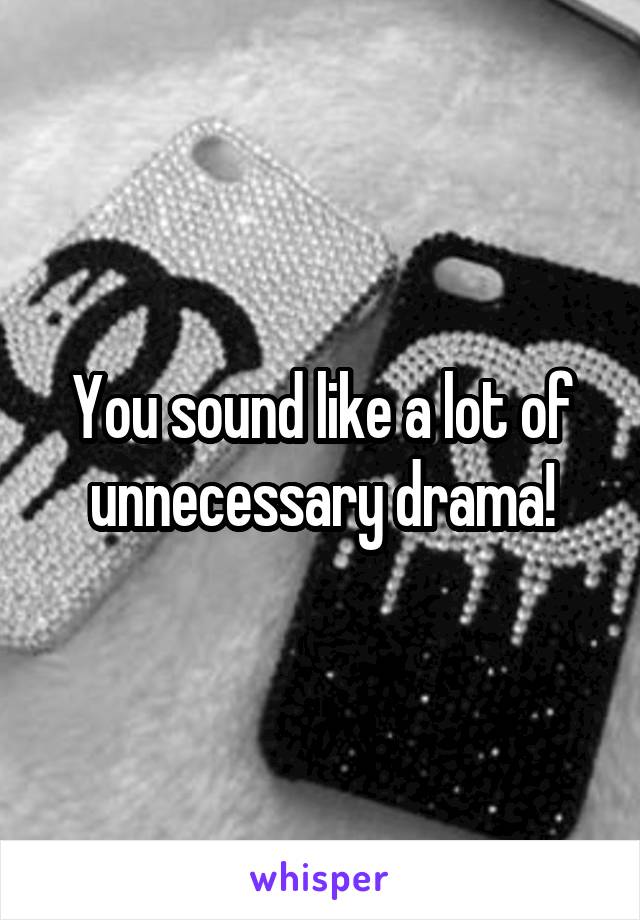 You sound like a lot of unnecessary drama!