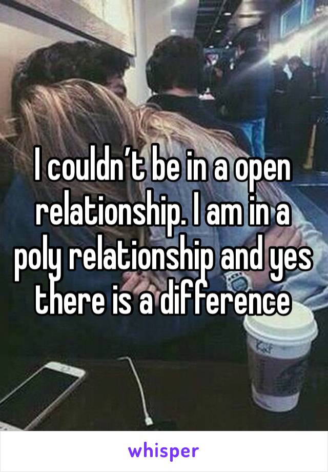 I couldn’t be in a open relationship. I am in a poly relationship and yes there is a difference 